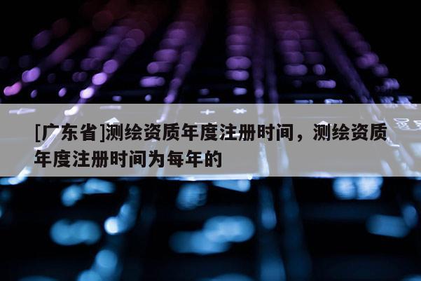 [广东省]测绘资质年度注册时间，测绘资质年度注册时间为每年的