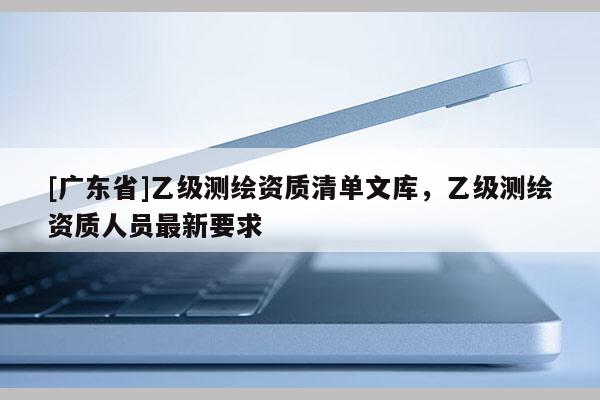 [广东省]乙级测绘资质清单文库，乙级测绘资质人员最新要求