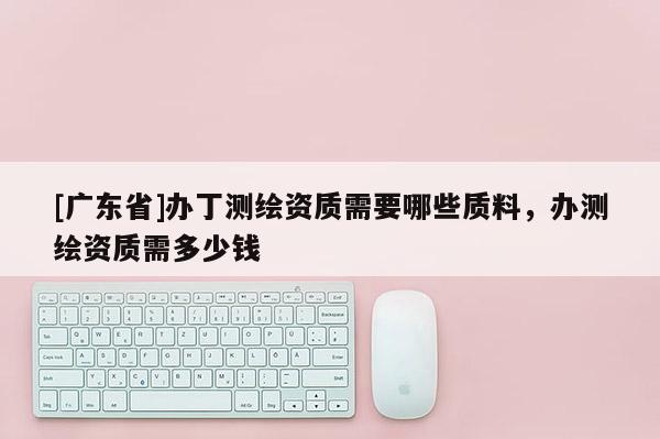 [广东省]办丁测绘资质需要哪些质料，办测绘资质需多少钱