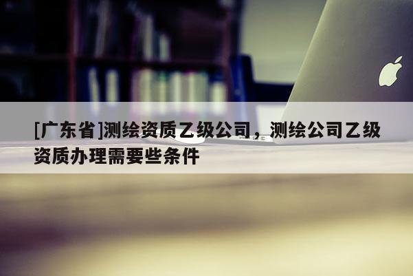[广东省]测绘资质乙级公司，测绘公司乙级资质办理需要些条件