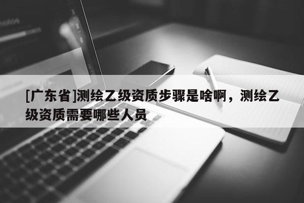 [广东省]测绘乙级资质步骤是啥啊，测绘乙级资质需要哪些人员