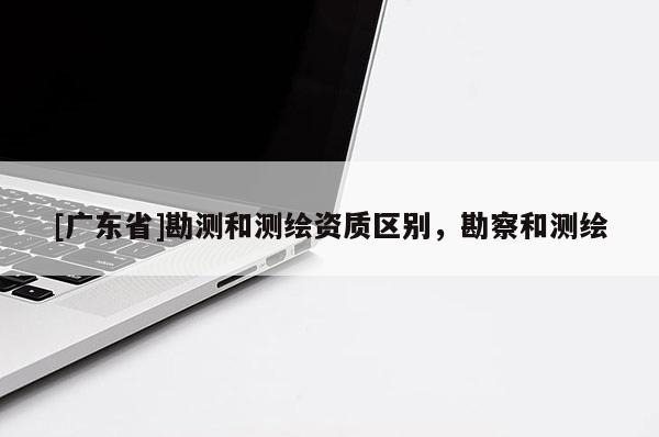 [广东省]勘测和测绘资质区别，勘察和测绘