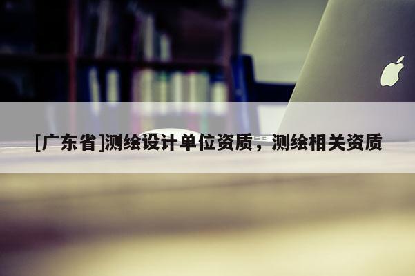 [广东省]测绘设计单位资质，测绘相关资质