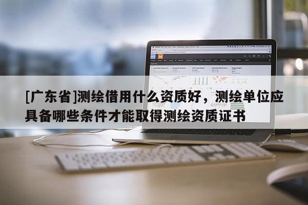 [广东省]测绘借用什么资质好，测绘单位应具备哪些条件才能取得测绘资质证书