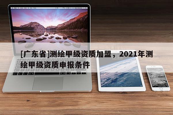 [广东省]测绘甲级资质加盟，2021年测绘甲级资质申报条件