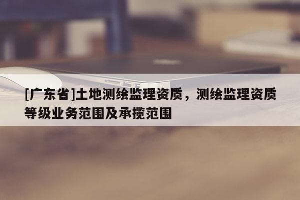 [广东省]土地测绘监理资质，测绘监理资质等级业务范围及承揽范围