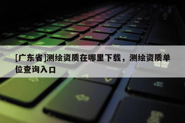 [广东省]测绘资质在哪里下载，测绘资质单位查询入口