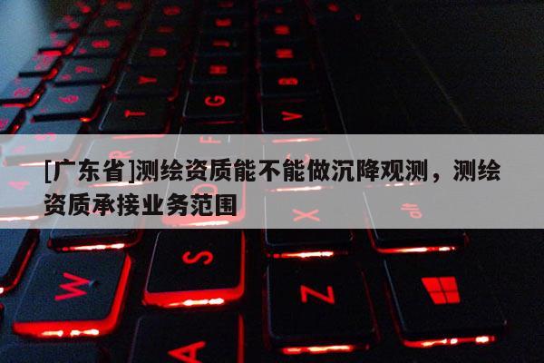 [广东省]测绘资质能不能做沉降观测，测绘资质承接业务范围