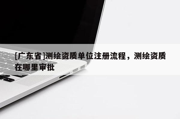 [广东省]测绘资质单位注册流程，测绘资质在哪里审批
