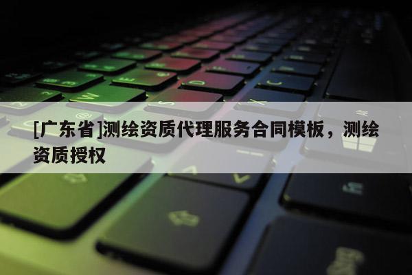 [广东省]测绘资质代理服务合同模板，测绘资质授权