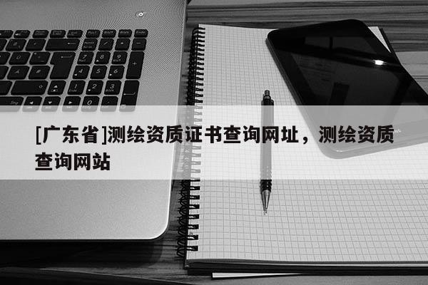 [广东省]测绘资质证书查询网址，测绘资质查询网站