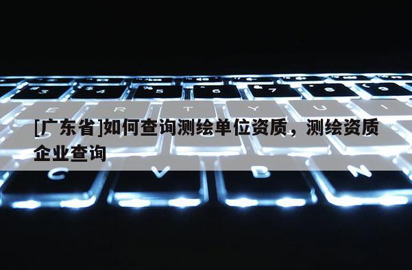 [广东省]如何查询测绘单位资质，测绘资质企业查询