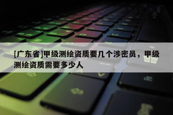 [广东省]甲级测绘资质要几个涉密员，甲级测绘资质需要多少人