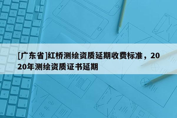[广东省]红桥测绘资质延期收费标准，2020年测绘资质证书延期