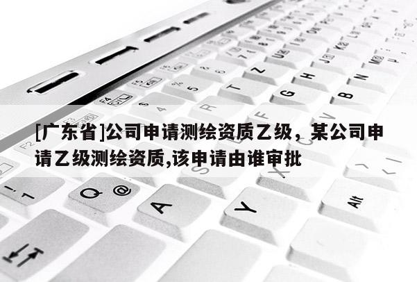 [广东省]公司申请测绘资质乙级，某公司申请乙级测绘资质,该申请由谁审批