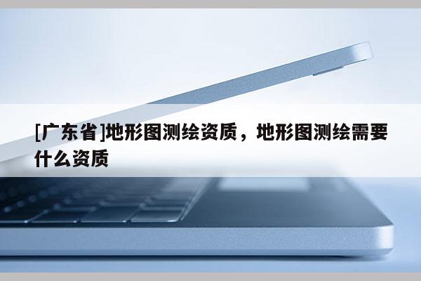 [广东省]地形图测绘资质，地形图测绘需要什么资质