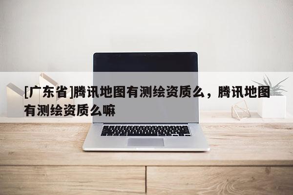 [广东省]腾讯地图有测绘资质么，腾讯地图有测绘资质么嘛