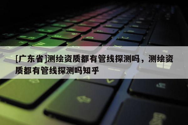 [广东省]测绘资质都有管线探测吗，测绘资质都有管线探测吗知乎
