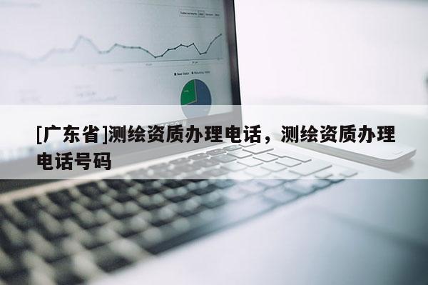 [广东省]测绘资质办理电话，测绘资质办理电话号码
