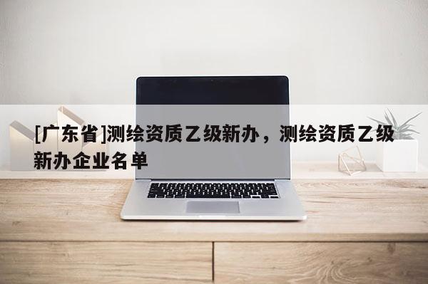 [广东省]测绘资质乙级新办，测绘资质乙级新办企业名单
