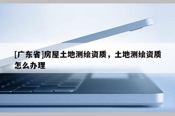 [广东省]房屋土地测绘资质，土地测绘资质怎么办理