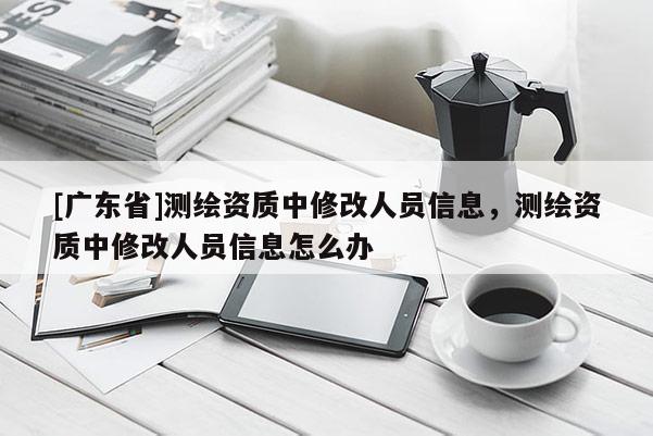 [广东省]测绘资质中修改人员信息，测绘资质中修改人员信息怎么办