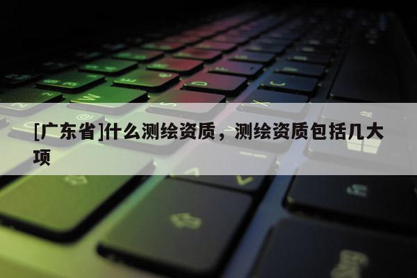 [广东省]什么测绘资质，测绘资质包括几大项