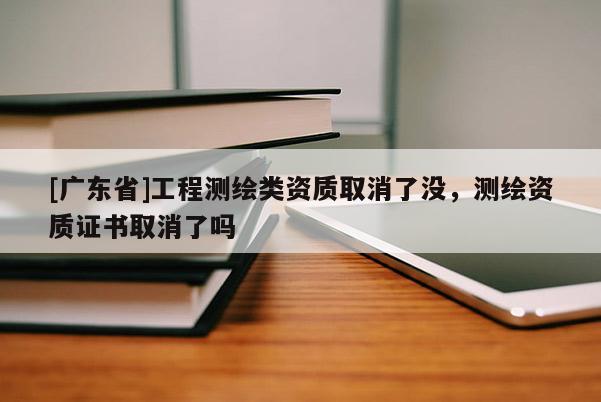 [广东省]工程测绘类资质取消了没，测绘资质证书取消了吗