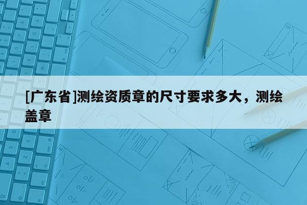 [广东省]测绘资质章的尺寸要求多大，测绘盖章