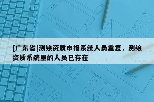 [广东省]测绘资质申报系统人员重复，测绘资质系统里的人员已存在