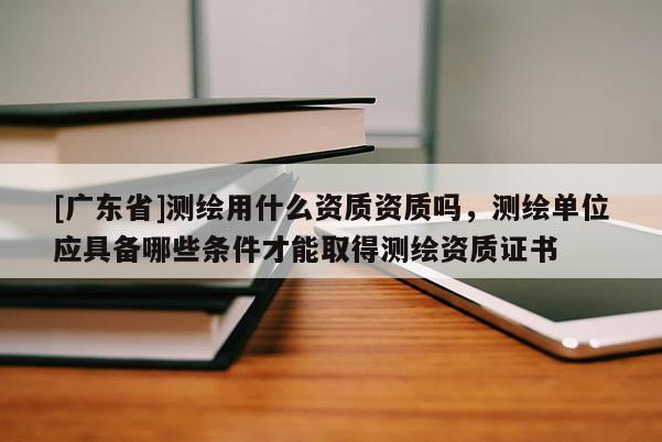 [广东省]测绘用什么资质资质吗，测绘单位应具备哪些条件才能取得测绘资质证书