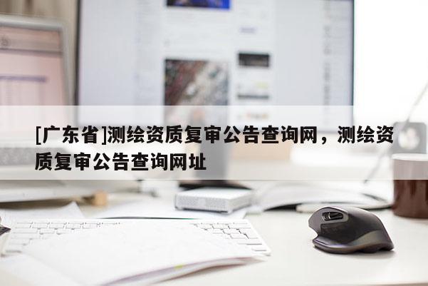 [广东省]测绘资质复审公告查询网，测绘资质复审公告查询网址
