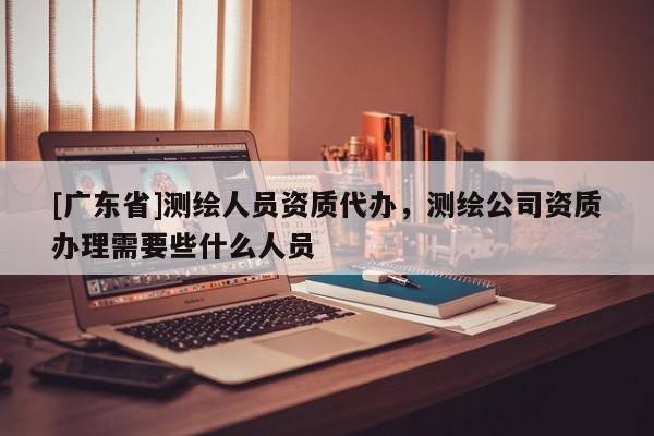 [广东省]测绘人员资质代办，测绘公司资质办理需要些什么人员
