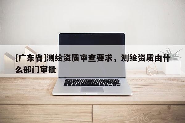 [广东省]测绘资质审查要求，测绘资质由什么部门审批