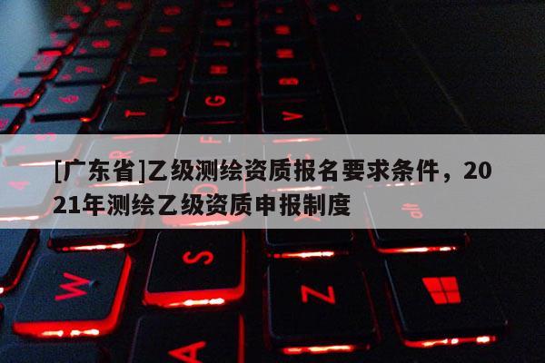 [广东省]乙级测绘资质报名要求条件，2021年测绘乙级资质申报制度