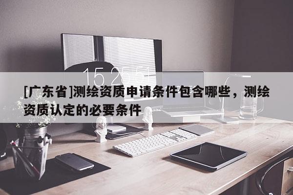 [广东省]测绘资质申请条件包含哪些，测绘资质认定的必要条件