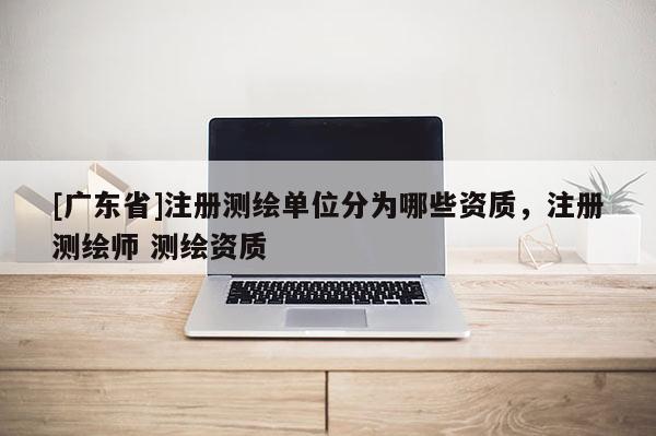 [广东省]注册测绘单位分为哪些资质，注册测绘师 测绘资质