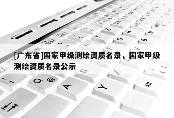 [广东省]国家甲级测绘资质名录，国家甲级测绘资质名录公示
