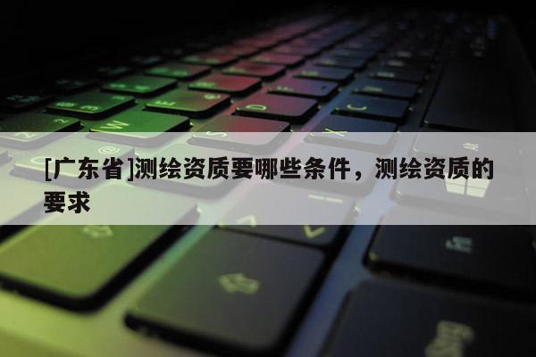 [广东省]测绘资质要哪些条件，测绘资质的要求