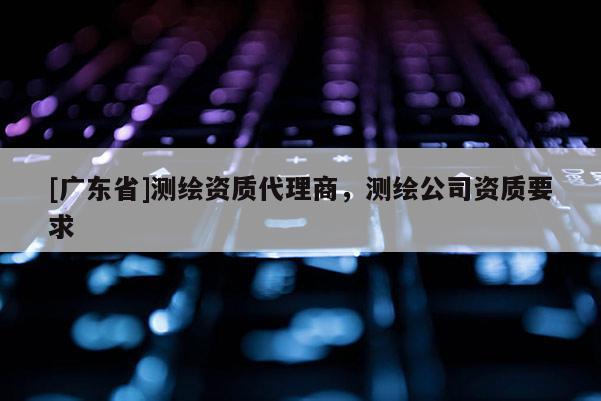 [广东省]测绘资质代理商，测绘公司资质要求