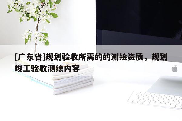 [广东省]规划验收所需的的测绘资质，规划竣工验收测绘内容