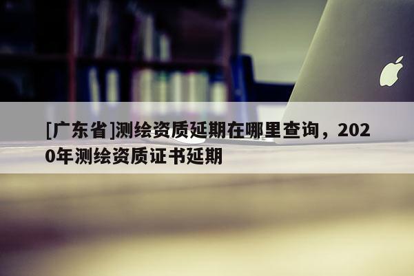 [广东省]测绘资质延期在哪里查询，2020年测绘资质证书延期