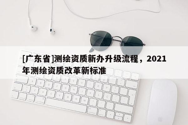 [广东省]测绘资质新办升级流程，2021年测绘资质改革新标准