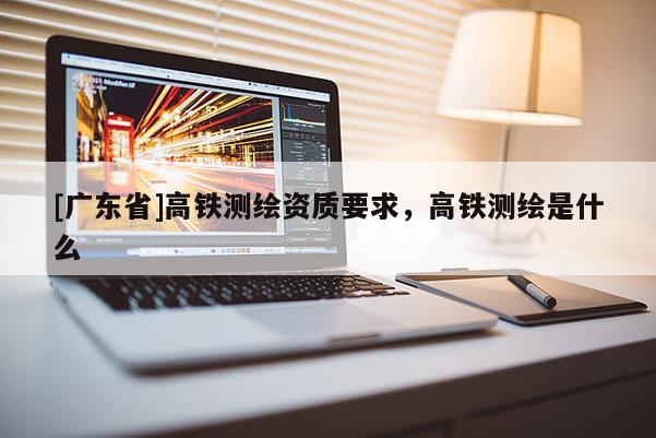 [广东省]高铁测绘资质要求，高铁测绘是什么