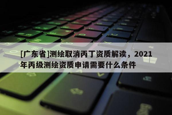 [广东省]测绘取消丙丁资质解读，2021年丙级测绘资质申请需要什么条件