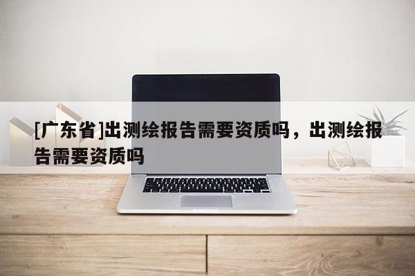 [广东省]出测绘报告需要资质吗，出测绘报告需要资质吗