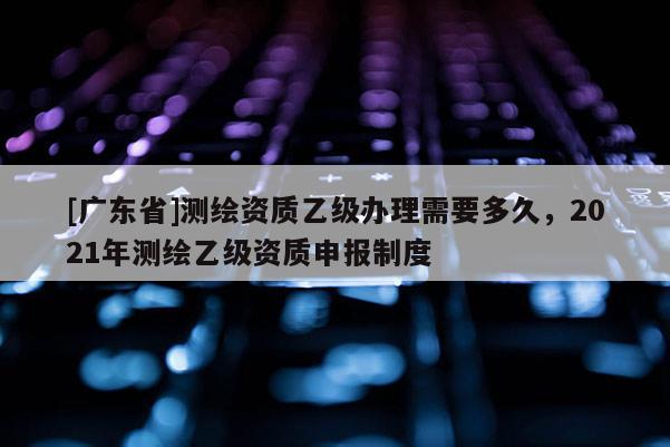 [广东省]测绘资质乙级办理需要多久，2021年测绘乙级资质申报制度