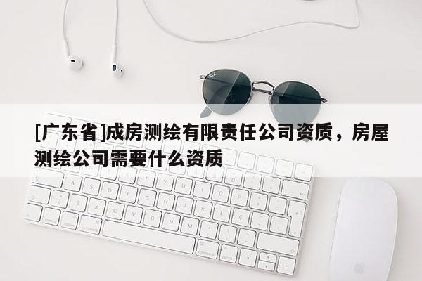 [广东省]成房测绘有限责任公司资质，房屋测绘公司需要什么资质