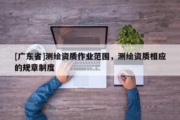 [广东省]测绘资质作业范围，测绘资质相应的规章制度