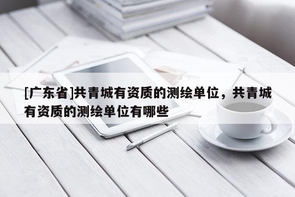 [广东省]共青城有资质的测绘单位，共青城有资质的测绘单位有哪些